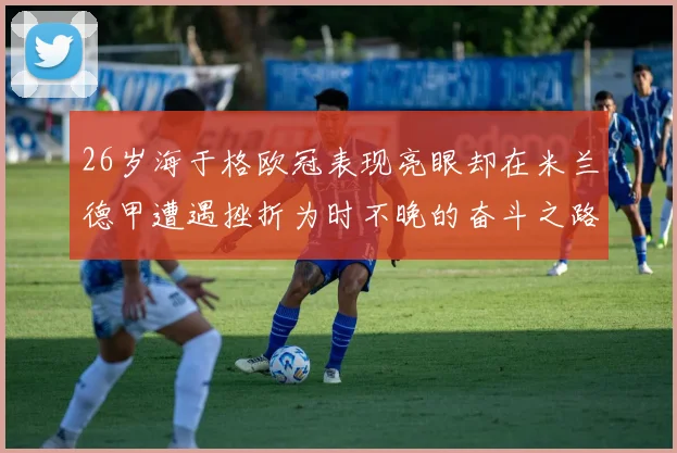 26岁海于格欧冠表现亮眼却在米兰德甲遭遇挫折为时不晚的奋斗之路