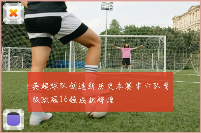 英超球队创造新历史本赛季六队晋级欧冠16强成就辉煌