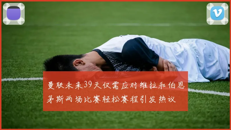 曼联未来39天仅需应对维拉和伯恩茅斯两场比赛轻松赛程引发热议