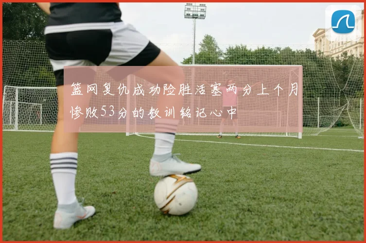 篮网复仇成功险胜活塞两分上个月惨败53分的教训铭记心中