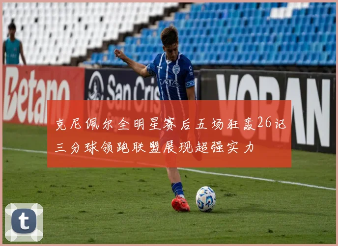 克尼佩尔全明星赛后五场狂轰26记三分球领跑联盟展现超强实力