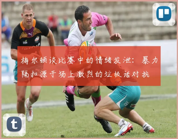 梅尔顿谈比赛中的情绪发泄：暴力隔扣源于场上激烈的垃圾话对抗