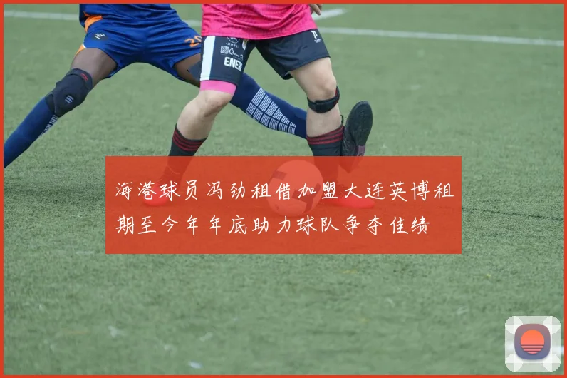 海港球员冯劲租借加盟大连英博租期至今年年底助力球队争夺佳绩