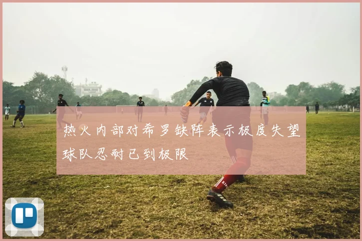 热火内部对希罗缺阵表示极度失望球队忍耐已到极限