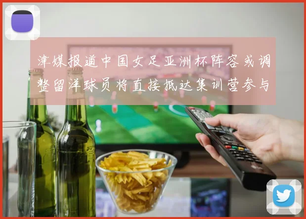 津媒报道中国女足亚洲杯阵容或调整留洋球员将直接抵达集训营参与备战