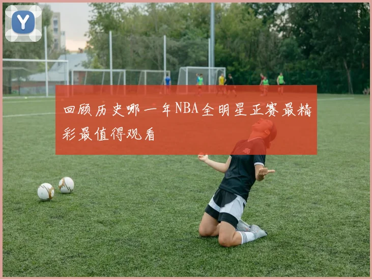 回顾历史哪一年NBA全明星正赛最精彩最值得观看