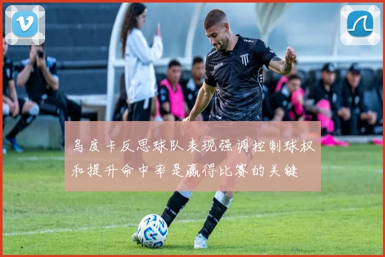 乌度卡反思球队表现强调控制球权和提升命中率是赢得比赛的关键