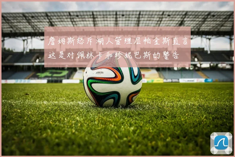 詹姆斯怒斥湖人管理层帕金斯直言这是对佩林卡和珍妮巴斯的警告
