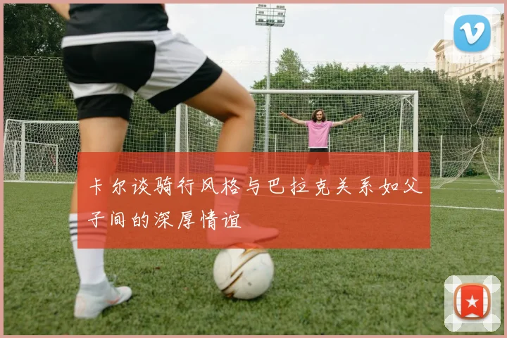 卡尔谈骑行风格与巴拉克关系如父子间的深厚情谊