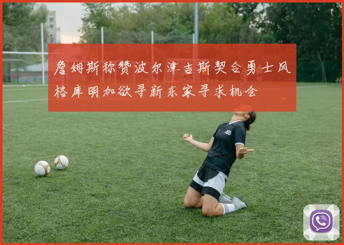詹姆斯称赞波尔津吉斯契合勇士风格库明加欲寻新东家寻求机会