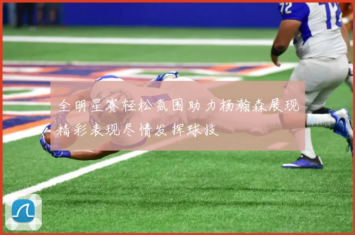 全明星赛轻松氛围助力杨瀚森展现精彩表现尽情发挥球技