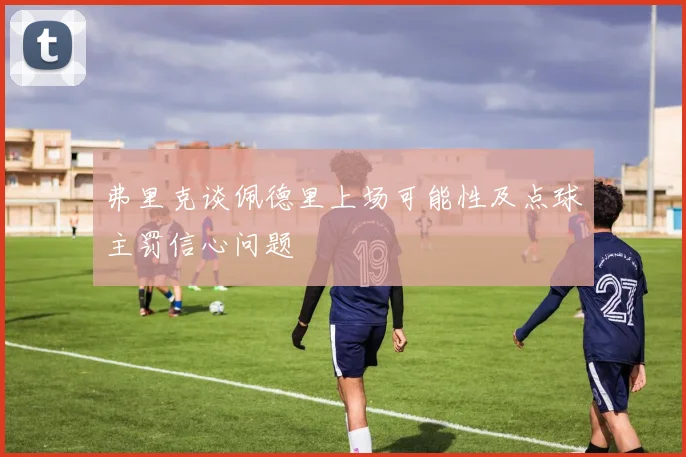 弗里克谈佩德里上场可能性及点球主罚信心问题