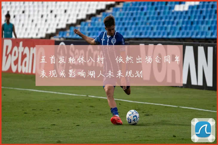 五首发轮休八村塁依然出场合同年表现或影响湖人未来规划