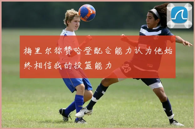 梅里尔称赞哈登配合能力认为他始终相信我的投篮能力