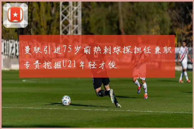 曼联引进75岁前热刺球探担任兼职专责挖掘U21年轻才俊