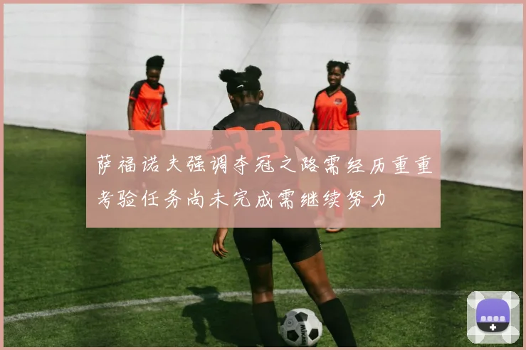 萨福诺夫强调夺冠之路需经历重重考验任务尚未完成需继续努力