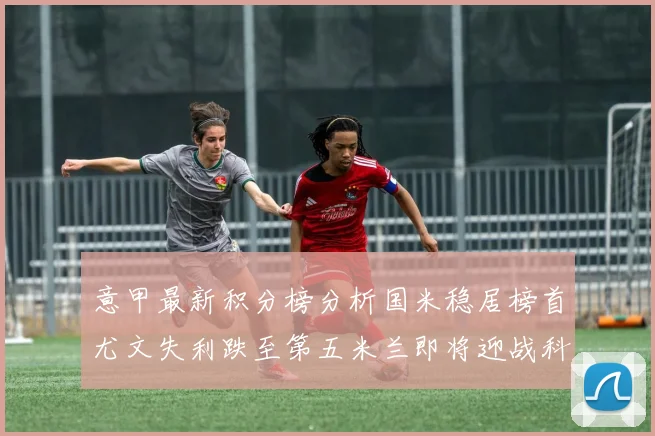 意甲最新积分榜分析国米稳居榜首尤文失利跌至第五米兰即将迎战科莫