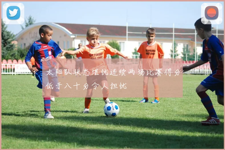 太阳队状态堪忧连续两场比赛得分低于八十分令人担忧