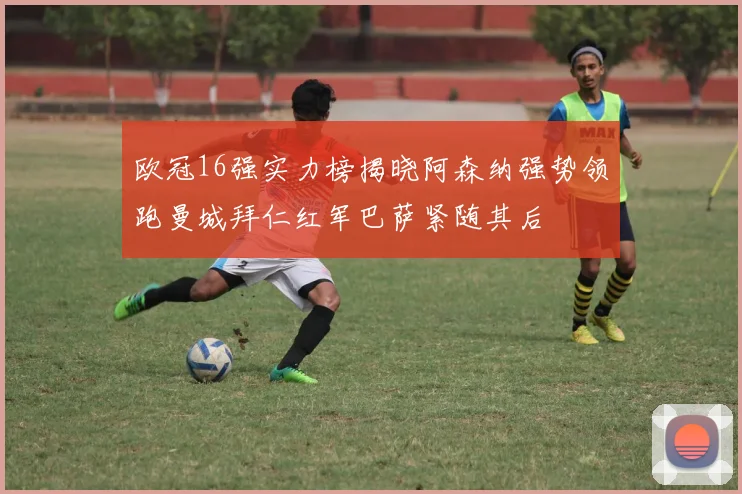 欧冠16强实力榜揭晓阿森纳强势领跑曼城拜仁红军巴萨紧随其后