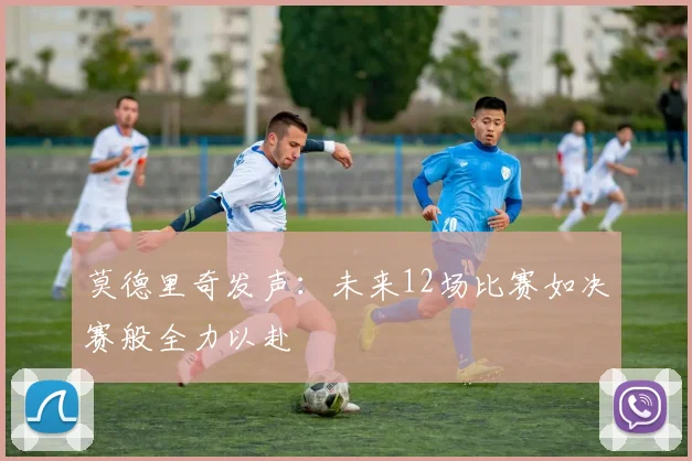 莫德里奇发声：未来12场比赛如决赛般全力以赴
